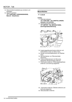 Page 234MOTOR - Td5
12-1-64 REPARATUREN
5.Motorschallschutzabdeckung montieren und 
befestigen.  
6.Motoröl nachfüllen.
 
 WARTUNG, VORGEHENSWEISE, 
Motoröl - Dieselmotor.  
Motorölkühler
	
Ausbau
1.Kühlmittel ablassen.
 
 KÜHLUNG - Td5, EINSTELLUNGEN, 
Ablassen und auffüllen.  
2.Zentrifugengruppe entfernen.
 
 MOTOR - Td5, REPARATUREN, 
Zentrifugenablaufdichtung.  
3.Kupplungsgehäuseschraube entfernen und 
Kühlmittelrohr hinten am Motor lösen.  
4.Schelle und Kühlmittelschlauch von Ölkühler...