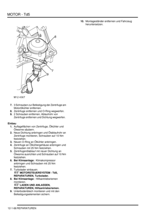 Page 236MOTOR - Td5
12-1-66 REPARATUREN
7.3 Schrauben zur Befestigung der Zentrifuge am 
Motorölkühler entfernen.  
8.Zentrifuge entfernen und O-Ring wegwerfen.  
9.2 Schrauben entfernen, Ablaufrohr von 
Zentrifuge entfernen und Dichtung wegwerfen.  
Einbau
1.Auflageflächen von Zentrifuge, Ölkühler und 
Ölwanne säubern.  
2.Neue Dichtung anbringen und Ölablaufrohr an 
Zentrifuge montieren, Schrauben auf 10 Nm 
festziehen.  
3.Neuen O-Ring an Ölkühler anbringen.  
4.Zentrifuge an Ölkühlergehäuse anbringen und...