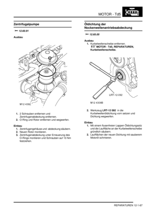 Page 237MOTOR - Td5
REPARATUREN 12-1-67
Zentrifugalpumpe
	
Ausbau
1.2 Schrauben entfernen und 
Zentrifugenabdeckung entfernen.  
2.O-Ring und Rotor entfernen und wegwerfen.  
Einbau
1.Zentrifugengehäuse und -abdeckung säubern.  
2.Neuen Rotor montieren.  
3.Zentrifugenabdeckung unter Erneuerung des 
O-Rings montieren und Schrauben auf 10 Nm 
festziehen.  
Öldichtung der 
Nockenwellenantriebsabdeckung
	
Ausbau
1.Kurbelwellenscheibe entfernen.
 
 MOTOR - Td5, REPARATUREN,...