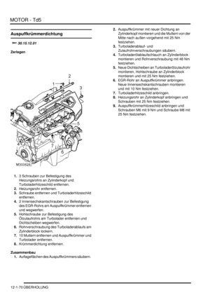 Page 240MOTOR - Td5
12-1-70 ÜBERHOLUNG
Auspuffkrümmerdichtung
		
Zerlegen
1.3 Schrauben zur Befestigung des 
Heizungsrohrs an Zylinderkopf und 
Turboladerhitzeschild entfernen.  
2.Heizungsrohr entfernen.  
3.Schraube entfernen und Turboladerhitzeschild 
entfernen.  
4.2 Innensechskantschrauben zur Befestigung 
des EGR-Rohrs am Auspuffkrümmer entfernen 
und wegwerfen.  
5.Hohlschraube zur Befestigung des 
Ölzulaufrohrs am Turbolader entfernen und 
Dichtscheiben wegwerfen.  
6.Rohrverschraubung des...