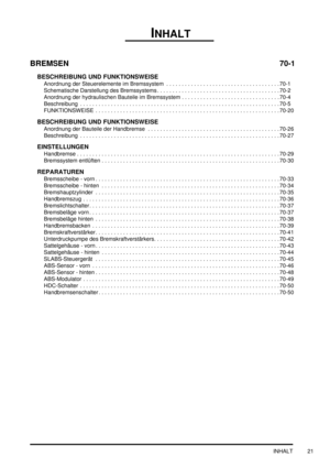 Page 25INHALT
INHALT 21
BREMSEN 70-1
BESCHREIBUNG UND FUNKTIONSWEISE
Anordnung der Steuerelemente im Bremssystem  . . . . . . . . . . . . . . . . . . . . . . . . . . . . . . . . . . . . . 70-1
Schematische Darstellung des Bremssystems . . . . . . . . . . . . . . . . . . . . . . . . . . . . . . . . . . . . . . . . 70-2
Anordnung der hydraulischen Bauteile im Bremssystem . . . . . . . . . . . . . . . . . . . . . . . . . . . . . . . . 70-4
Beschreibung  . . . . . . . . . . . . . . . . . . . . . . . . . . . . . . ....