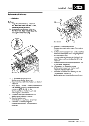 Page 241MOTOR - Td5
ÜBERHOLUNG 12-1-71
Zylinderkopfdichtung
		
Zerlegen
1.Auspuffkrümmerdichtung entfernen.
 
 MOTOR - Td5, ÜBERHOLUNG, 
Auspuffkrümmerdichtung.  
2.Ansaugkrümmerdichtung entfernen.
 
 MOTOR - Td5, ÜBERHOLUNG, 
Ansaugkrümmerdichtung.  
3.13 Schrauben entfernen und 
Nockenwellendeckel abnehmen.  
4.Distanzstücke und Dichtscheiben von Deckel 
entfernen.  
5.Motor auf OT Zylinder 1 stellen und Einstellstift 
LRT-12-058  in den Nockenwellenflansch 
montieren. LRT-12-158  in das...