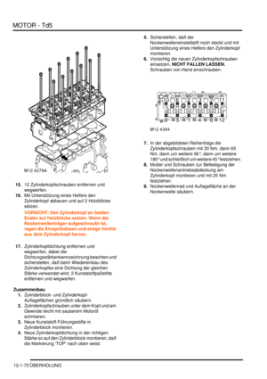 Page 242MOTOR - Td5
12-1-72 ÜBERHOLUNG
15.12 Zylinderkopfschrauben entfernen und 
wegwerfen.  
16.Mit Unterstützung eines Helfers den 
Zylinderkopf abbauen und auf 2 Holzblöcke 
setzen.  
VORSICHT: Den Zylinderkopf an beiden 
Enden auf Holzblöcke setzen. Wenn der 
Nockenwellenträger aufgeschraubt ist, 
ragen die Einspritzdüsen und einige Ventile 
aus dem Zylinderkopf hervor.  
17.Zylinderkopfdichtung entfernen und 
wegwerfen, dabei die 
Dichtungsstärkenkennzeichnung beachten und 
sicherstellen, daß beim...