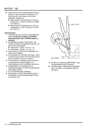 Page 248MOTOR - Td5
12-1-78 ÜBERHOLUNG
12.Jedes Ventil in seine entsprechende Führung 
einsetzen, Spiel zwischen Ventilschaft und -
führung prüfen und notieren und mit den 
Sollwerten vergleichen:  
Spiel zwischen Ventilschaft und -führung - 
Einlaßventil = 0,025 bis 0,059 mm (0,0009 
bis 0,0023 in)   
Spiel zwischen Ventilschaft und -führung - 
Auslaßventil = 0,035 to 0,069 mm (0,0013 
bis 0,0027 in)   
Zusammenbau
1.Ventilsitzringe auf Lochfraß und Brandspuren 
prüfen. Es ist nicht zulässig, Ventilsitze...