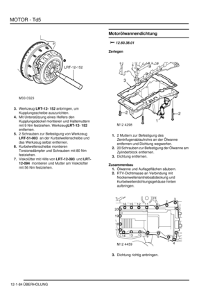 Page 254MOTOR - Td5
12-1-84 ÜBERHOLUNG
3.Werkzeug LRT-12- 152 anbringen, um 
Kupplungsscheibe auszurichten.  
4.Mit Unterstützung eines Helfers den 
Kupplungsdeckel montieren und Haltemuttern 
mit 9 Nm festziehen. WerkzeugLRT-12- 152  
entfernen.  
5.2 Schrauben zur Befestigung von Werkzeug 
LRT-51-003  an der Kurbelwellenscheibe und 
das Werkzeug selbst entfernen.  
6.Kurbelwellenscheibe montieren 
Torsionsdämpfer und Schrauben mit 80 Nm 
festziehen.  
7.Viskolüfter mit Hilfe von LRT-12-093  und LRT-
12-094...