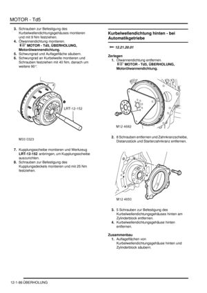 Page 256MOTOR - Td5
12-1-86 ÜBERHOLUNG
3.Schrauben zur Befestigung des 
Kurbelwellendichtungsgehäuses montieren 
und mit 9 Nm festziehen.  
4.Ölwannendichtung montieren.
 
 MOTOR - Td5, ÜBERHOLUNG, 
Motorölwannendichtung.  
5.Schwungrad und Auflagefläche säubern.  
6.Schwungrad an Kurbelwelle montieren und 
Schrauben festziehen mit 40 Nm, danach um 
weitere 90°.  
7.Kupplungsscheibe montieren und Werkzeug 
LRT-12-152  anbringen, um Kupplungsscheibe 
auszurichten.  
8.Schrauben zur Befestigung des...