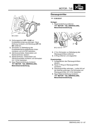 Page 257MOTOR - Td5
ÜBERHOLUNG 12-1-87
2.Dichtungsschutz LRT- 12-061 an 
Kurbelwellenvorsprung anbringen. Neue 
Dichtung montieren und Werkzeug LRT-12-
061 entfernen.  
3.Schrauben zur Befestigung des 
Kurbelwellendichtungsgehäuses hinten 
montieren und mit 9 Nm festziehen.  
4.Zahnkranzscheibe, Distanzstück und 
Starterzahnkranz säubern.  
5.Starterzahnkranz, Distanzstück und 
Zahnkranzscheibe montieren und Schrauben 
mit 115 Nm festziehen.  
6.Neue Ölwannendichtung montieren.
 
 MOTOR - Td5, ÜBERHOLUNG,...