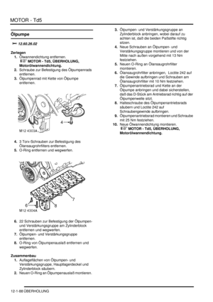 Page 258MOTOR - Td5
12-1-88 ÜBERHOLUNG
Ölpumpe
		
Zerlegen
1.Ölwannendichtung entfernen.
 
 MOTOR - Td5, ÜBERHOLUNG, 
Motorölwannendichtung.  
2.Schraube zur Befestigung des Ölpumpenrads 
entfernen.  
3.Ölpumpenrad mit Kette von Ölpumpe 
entfernen.  
4.3 Torx-Schrauben zur Befestigung des 
Ölansaugrohrfilters entfernen.  
5.O-Ring entfernen und wegwerfen.  
6.22 Schrauben zur Befestigung der Ölpumpen- 
und Verstärkungsgruppe am Zylinderblock 
entfernen und wegwerfen.  
7.Ölpumpen- und...