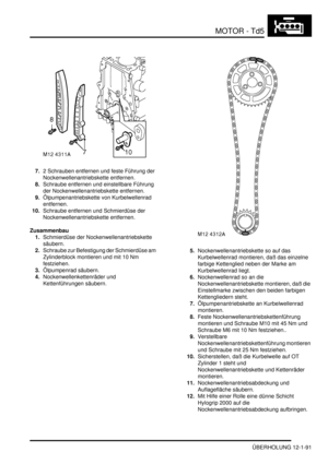 Page 261MOTOR - Td5
ÜBERHOLUNG 12-1-91
7.2 Schrauben entfernen und feste Führung der 
Nockenwellenantriebskette entfernen.  
8.Schraube entfernen und einstellbare Führung 
der Nockenwellenantriebskette entfernen.  
9.Ölpumpenantriebskette von Kurbelwellenrad 
entfernen.  
10.Schraube entfernen und Schmierdüse der 
Nockenwellenantriebskette entfernen.  
Zusammenbau
1.Schmierdüse der Nockenwellenantriebskette 
säubern.  
2.Schraube zur Befestigung der Schmierdüse am 
Zylinderblock montieren und mit 10 Nm...