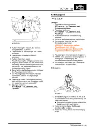 Page 263MOTOR - Td5
ÜBERHOLUNG 12-1-93
3.Kurbelwellenzapfen messen, das Sollmaß 
beträgt 54,01 bis 53,99 mm.   
4.Lagerschalen an Pleuelstangen und Deckel 
montieren.  
5.Lagerschalen mit sauberem Motoröl 
schmieren.  
6.Kurbelwelle drehen, bis die 
Pleuelfußlagerzapfen richtig ausgerichtet sind.  
7.Sorgfältig darauf achten, daß die Öldüsen nicht 
beschädigt werden und die Lagerschalen nicht 
verrutschen, und die Pleuelstangen auf die 
Kurbelwellenzapfen ziehen.  
8.Darauf achten, daß die Lagerschalen richtig...