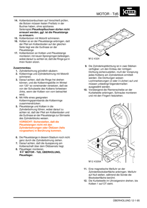 Page 265MOTOR - Td5
ÜBERHOLUNG 12-1-95
14.Kolbenbolzenbuchsen auf Verschleiß prüfen, 
die Bolzen müssen festen Preßsitz in der 
Buchse haben, ohne spürbares 
Seitenspiel.Pleuelkopfbuchsen dürfen nicht 
erneuert werden, ggf. ist die Pleuelstange 
zu erneuern.    
15.Kolbenbolzen mit Motoröl schmieren.  
16.Kolben so an der Pleuelstange anbringen, daß 
der Pfeil am Kolbenboden auf der gleichen 
Seite liegt wie die Gußnase an der 
Pleuelstange.  
17.Kolbenbolzen an Kolben und Pleuelstange 
montieren; mit neuen...