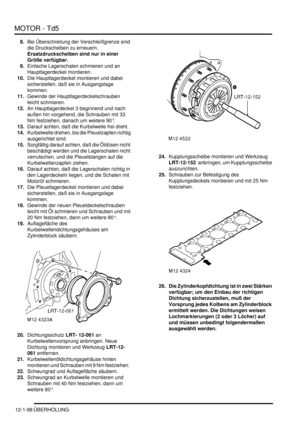 Page 268MOTOR - Td5
12-1-98 ÜBERHOLUNG
8.Bei Überschreitung der Verschleißgrenze sind 
die Druckscheiben zu erneuern. 
Ersatzdruckscheiben sind nur in einer 
Größe verfügbar.    
9.Einfache Lagerschalen schmieren und an 
Hauptlagerdeckel montieren.  
10.Die Hauptlagerdeckel montieren und dabei 
sicherstellen, daß sie in Ausgangslage 
kommen.  
11.Gewinde der Hauptlagerdeckelschrauben 
leicht schmieren.  
12.An Hauptlagerdeckel 3 beginnend und nach 
außen hin vorgehend, die Schrauben mit 33 
Nm festziehen, danach...