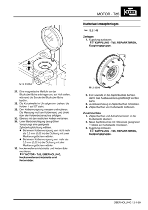 Page 269MOTOR - Td5
ÜBERHOLUNG 12-1-99
27.Eine magnetische Meßuhr an der 
Blockoberfläche anbringen und auf Null stellen, 
während die Sonde die Blockoberfläche 
berührt.  
28.Die Kurbelwelle im Uhrzeigersinn drehen, bis 
Kolben 1 auf OT steht.  
29.Den Kolbenvorsprung messen und notieren. 
Die Messung muß am Kolbenrand und direkt 
über der Kolbenbolzenachse erfolgen.   
30.Ebenso mit den restlichen Kolben verfahren.  
31.Unter Berücksichtigung des größten 
Vorsprungs eine geeignete 
Zylinderkopfdichtung wählen....