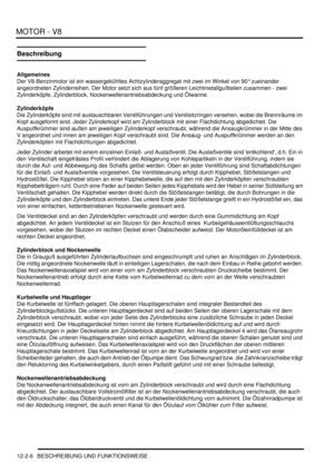 Page 276MOTOR - V8
12-2-6 BESCHREIBUNG UND FUNKTIONSWEISE
Beschreibung
Allgemeines
Der V8-Benzinmotor ist ein wassergekühltes Achtzylinderaggregat mit zwei im Winkel von 90° zueinander 
angeordneten Zylinderreihen. Der Motor setzt sich aus fünf größeren Leichtmetallgußteilen zusammen - zwei 
Zylinderköpfe, Zylinderblock, Nockenwellenantriebsabdeckung und Ölwanne.  
Zylinderköpfe
Die Zylinderköpfe sind mit austauschbaren Ventilführungen und Ventilsitzringen versehen, wobei die Brennräume im 
Kopf ausgeformt sind....