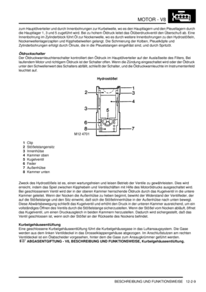 Page 279MOTOR - V8
BESCHREIBUNG UND FUNKTIONSWEISE 12-2-9
zum Hauptölverteiler und durch Innenbohrungen zur Kurbelwelle, wo es den Hauptlagern und den Pleuellagern durch 
die Hauptlager 1, 3 und 5 zugeführt wird. Bei zu hohem Öldruck leitet das Ölüberdruckventil den Überschuß ab. Eine 
Innenbohrung im Zylinderblock führt Öl zur Nockenwelle, wo es durch weitere Innenbohrungen zu den Hydrostößeln, 
Nockenwellenlagerzapfen und Kipphebelwellen gelangt. Die Schmierung der Kolben, Pleuelköpfe und 
Zylinderbohrungen...