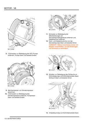 Page 296MOTOR - V8
12-2-26 REPARATUREN
8.3 Schrauben zur Befestigung der ACE-Pumpe 
entfernen, Pumpe lösen und beiseite binden.  
9.Mehrfachstecker von Klimakompressor 
abnehmen.  
10.4 Schrauben zur Befestigung des 
Klimakompressors entfernen, Kompressor 
lösen und beiseite binden.  11.Schraube zur Befestigung der 
Ölkühlerleitungen am 
Servolenkpumpengehäuse entfernen und 
Sattelklammer entfernen.  
12.Hoch- und Niederdruckrohre von der 
Servolenkpumpe lösen und beiseite führen.  
VORSICHT: Offene Anschlüsse...