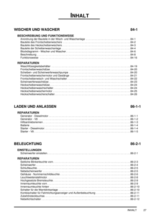 Page 31INHALT
INHALT 27
WISCHER UND WASCHER 84-1
BESCHREIBUNG UND FUNKTIONSWEISE
Anordnung der Bauteile in der Wisch- und Waschanlage  . . . . . . . . . . . . . . . . . . . . . . . . . . . . . . . 84-1
Bauteile des Frontscheibenwischers  . . . . . . . . . . . . . . . . . . . . . . . . . . . . . . . . . . . . . . . . . . . . . . .84-2
Bauteile des Heckscheibenwischers . . . . . . . . . . . . . . . . . . . . . . . . . . . . . . . . . . . . . . . . . . . . . . . .84-3
Bauteile der Scheibenwaschanlage  . . . . . ....