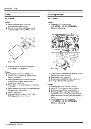 Page 304MOTOR - V8
12-2-34 REPARATUREN
Ölfilter
		

Ausbau
1.Befestigungselemente lösen und 
Unterbodenblech abnehmen.  
2.Bereich um den Filterkopf säubern und 
Auffangbehälter unter den Motor stellen.  
3.Filterpatrone mit einem Bandschlüssel 
abschrauben und wegwerfen.  
Einbau
1.Auflagefläche am Filterkopf säubern.  
2.Dichtring des neuen Filters mit sauberem 
Motoröl schmieren.  
3.Filter montieren und von Hand aufdrehen, 
anschließend um eine weitere halbe 
Umdrehung festziehen.  
4.Motor starten...