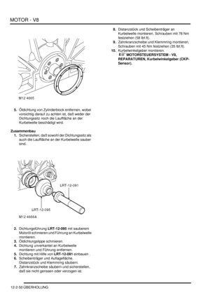 Page 320MOTOR - V8
12-2-50 ÜBERHOLUNG
5.Öldichtung von Zylinderblock entfernen, wobei 
vorsichtig darauf zu achten ist, daß weder der 
Dichtungssitz noch die Lauffläche an der 
Kurbelwelle beschädigt wird.  
Zusammenbau
1.Sicherstellen, daß sowohl der Dichtungssitz als 
auch die Lauffläche an der Kurbelwelle sauber 
sind.  
2.Dichtungsführung LRT-12-095 mit sauberem 
Motoröl schmieren und Führung an Kurbelwelle 
montieren.  
3.Öldichtungslippe schmieren.  
4.Dichtung unverkantet an Kurbelwelle 
montieren und...