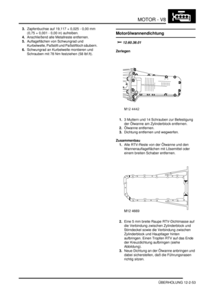 Page 323MOTOR - V8
ÜBERHOLUNG 12-2-53
3.Zapfenbuchse auf 19,117 + 0,025 - 0,00 mm 
(0,75 + 0,001 - 0,00 in) aufreiben.   
4.Anschließend alle Metallreste entfernen.  
5.Auflageflächen von Schwungrad und 
Kurbelwelle, Paßstift und Paßstiftloch säubern.  
6.Schwungrad an Kurbelwelle montieren und 
Schrauben mit 78 Nm festziehen (58 lbf.ft).  
Motorölwannendichtung
		
Zerlegen
1.3 Muttern und 14 Schrauben zur Befestigung 
der Ölwanne am Zylinderblock entfernen.  
2.Ölwanne entfernen.  
3.Dichtung...