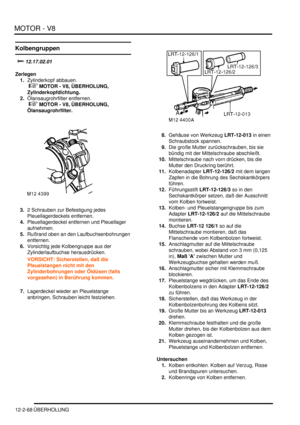 Page 338MOTOR - V8
12-2-68 ÜBERHOLUNG
Kolbengruppen

		
Zerlegen
1.Zylinderkopf abbauen.
 
 MOTOR - V8, ÜBERHOLUNG, 
Zylinderkopfdichtung.  
2.Ölansaugrohrfilter entfernen.
 
 MOTOR - V8, ÜBERHOLUNG, 
Ölansaugrohrfilter.  
3.2 Schrauben zur Befestigung jedes 
Pleuellagerdeckels entfernen.  
4.Pleuellagerdeckel entfernen und Pleuellager 
aufnehmen.  
5.Rußrand oben an den Laufbuchsenbohrungen 
entfernen.  
6.Vorsichtig jede Kolbengruppe aus der 
Zylinderlaufbuchse herausdrücken.  
VORSICHT:...