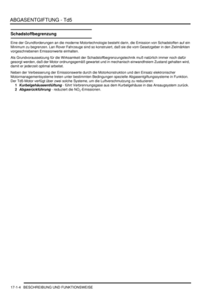 Page 354ABGASENTGIFTUNG - Td5
17-1-4 BESCHREIBUNG UND FUNKTIONSWEISE
Schadstoffbegrenzung
Eine der Grundforderungen an die moderne Motortechnologie besteht darin, die Emission von Schadstoffen auf ein 
Minimum zu begrenzen. Lan Rover Fahrzeuge sind so konstruiert, daß sie die vom Gesetzgeber in den Zielmärkten 
vorgeschriebenen Emissionwerte einhalten.  
Als Grundvoraussetzung für die Wirksamkeit der Schadstoffbegrenzungstechnik muß natürlich immer noch dafür 
gesorgt werden, daß der Motor ordnungsgemäß gewartet...