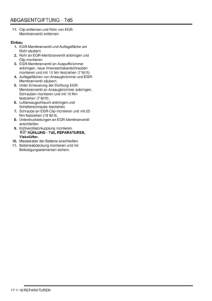 Page 368ABGASENTGIFTUNG - Td5
17-1-18 REPARATUREN
11.Clip entfernen und Rohr von EGR-
Membranventil entfernen.  
Einbau
1.EGR-Membranventil und Auflagefläche am 
Rohr säubern.  
2.Rohr an EGR-Membranventil anbringen und 
Clip montieren.  
3.EGR-Membranventil an Auspuffkrümmer 
anbringen, neue Innensechskantschrauben 
montieren und mit 10 Nm festziehen (7 lbf.ft).  
4.Auflageflächen von Ansaugkrümmer und EGR-
Membranventil säubern.  
5.Unter Erneuerung der Dichtung EGR-
Membranventil an Ansaugkrümmer anbringen,...