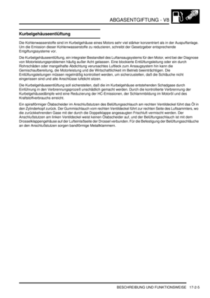 Page 373ABGASENTGIFTUNG - V8
BESCHREIBUNG UND FUNKTIONSWEISE 17-2-5
Kurbelgehäuseentlüftung
Die Kohlenwasserstoffe sind im Kurbelgehäuse eines Motors sehr viel stärker konzentriert als in der Auspuffanlage. 
Um die Emission dieser Kohlenwasserstoffe zu reduzieren, schreibt der Gesetzgeber entsprechende 
Entgiftungssysteme vor.  
Die Kurbelgehäuseentlüftung, ein integraler Bestandteil des Luftansaugsystems für den Motor, wird bei der Diagnose 
von Motorleistungsproblemen häufig außer Acht gelassen. Eine...