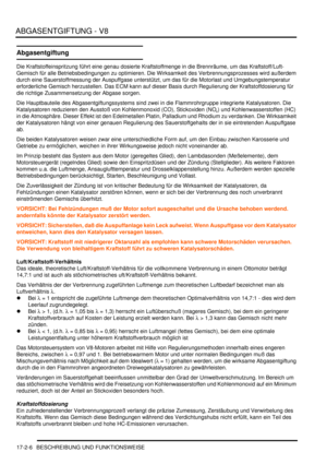 Page 374ABGASENTGIFTUNG - V8
17-2-6 BESCHREIBUNG UND FUNKTIONSWEISE
Abgasentgiftung
Die Kraftstoffeinspritzung führt eine genau dosierte Kraftstoffmenge in die Brennräume, um das Kraftstoff/Luft-
Gemisch für alle Betriebsbedingungen zu optimieren. Die Wirksamkeit des Verbrennungsprozesses wird außerdem 
durch eine Sauerstoffmessung der Auspuffgase unterstützt, um das für die Motorlast und Umgebungstemperatur 
erforderliche Gemisch herzustellen. Das ECM kann auf dieser Basis durch Regulierung der...