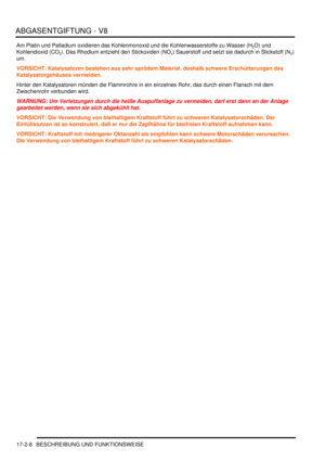 Page 376ABGASENTGIFTUNG - V8
17-2-8 BESCHREIBUNG UND FUNKTIONSWEISE
Am Platin und Palladium oxidieren das Kohlenmonoxid und die Kohlenwasserstoffe zu Wasser (H2O) und 
Kohlendioxid (CO
2). Das Rhodium entzieht den Stickoxiden (NOx) Sauerstoff und setzt sie dadurch in Stickstoff (N2) 
um.  
VORSICHT: Katalysatoren bestehen aus sehr sprödem Material. deshalb schwere Erschütterungen des 
Katalysatorgehäuses vermeiden.  
Hinter den Katalysatoren münden die Flammrohre in ein einzelnes Rohr, das durch einen Flansch...