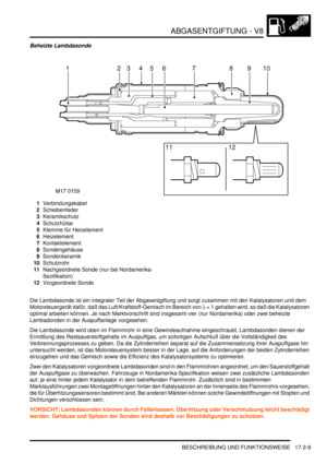 Page 377ABGASENTGIFTUNG - V8
BESCHREIBUNG UND FUNKTIONSWEISE 17-2-9
Beheizte Lambdasonde
1Verbindungskabel  
2Scheibenfeder  
3Keramikschutz  
4Schutzhülse  
5Klemme für Heizelement  
6Heizelement  
7Kontaktelement  
8Sondengehäuse  
9Sondenkeramik  
10Schutzrohr  
11Nachgeordnete Sonde (nur bei Nordamerika-
Sezifikation)  
12Vorgeordnete Sonde  
Die Lambdasonde ist ein integraler Teil der Abgasentgiftung und sorgt zusammen mit den Katalysatoren und dem 
Motorsteuergerät dafür, daß das Luft/Kraftstoff-Gemisch im...