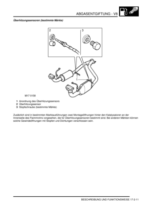 Page 379ABGASENTGIFTUNG - V8
BESCHREIBUNG UND FUNKTIONSWEISE 17-2-11
Überhitzungssensoren (bestimmte Märkte)
1Anordnung des Überhitzungssensors  
2Überhitzungssensor  
3Stopfschraube (bestimmte Märkte)  
Zusätzlich sind in bestimmten Marktausführungen zwei Montageöffnungen hinter den Katalysatoren an der 
Innenseite des Flammrohrs vorgesehen, die für Überhitzungssensoren bestimmt sind. Bei anderen Märkten können 
solche Gewindeöffnungen mit Stopfen und Dichtungen verschlossen sein.   