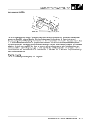 Page 403MOTORSTEUERSYSTEM - Td5
BESCHREIBUNG UND FUNKTIONSWEISE 18-1-7
Motorsteuergerät (ECM)
Das Motorsteuergerät ist in seinem Gehäuse aus Aluminiumlegierung im Motorraum am rechten Innenkotflügel 
angeordnet. Das ECM hat eine 72-polige Schnittstelle durch zwei Steckverbinder für Dateneingänge und 
Steuerausgänge. Das ECM empfängt Informationen von den Sensoren über den aktuellen Status des Motors. Das 
ECM vergleicht diese Informationen mit gespeicherten Sollwerten und veranlaßt dementsprechend nötigenfalls...