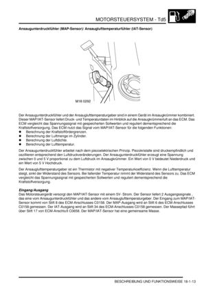 Page 409MOTORSTEUERSYSTEM - Td5
BESCHREIBUNG UND FUNKTIONSWEISE 18-1-13
Ansaugunterdruckfühler (MAP-Sensor)/ Ansauglufttemperaturfühler (IAT-Sensor)
Der Ansaugunterdruckfühler und der Ansauglufttemperaturgeber sind in einem Gerät im Ansaugkrümmer kombiniert. 
Dieser MAP/IAT-Sensor liefert Druck- und Temperaturdaten im Hinblick auf die Ansaugkrümmerluft an das ECM. Das 
ECM vergleicht das Spannungssignal mit gespeicherten Sollwerten und reguliert dementsprechend die 
Kraftstoffversorgung. Das ECM nutzt das Signal...