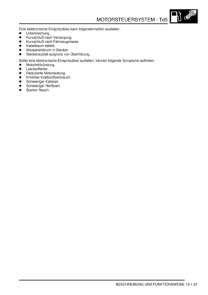 Page 417MOTORSTEUERSYSTEM - Td5
BESCHREIBUNG UND FUNKTIONSWEISE 18-1-21
Eine elektronische Einspritzdüse kann folgendermaßen ausfallen:  
Unterbrechung.  
Kurzschluß nach Versorgung.  
Kurzschluß nach Fahrzeugmasse.  
Kabelbaum defekt.  
Wassereinbruch in Stecker.  
Steckerausfall aufgrund von Überhitzung.  
Sollte eine elektronische Einspritzdüse ausfallen, können folgende Symptome auftreten:  
Motorfehlzündung.  
Leerlauffehler.  
Reduzierte Motorleistung.  
Erhöhter Kraftstoffverbrauch....