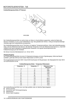 Page 418MOTORSTEUERSYSTEM - Td5
18-1-22 BESCHREIBUNG UND FUNKTIONSWEISE
Kraftstofftemperaturfühler (FT-Sensor)
Der Kraftstofftemperaturfühler ist rechts hinten am Motor im Anschlußblock angeordnet, wobei die Spitze des 
Sensors mindestens 10 mm in den Kraftstoffstrom ragt. Dies gestattet dem Sensor, richtig auf temperaturbedingte 
Veränderungen der Kraftstoffdichte anzusprechen.  
Der Kraftstofftemperaturfühler ist ein Thermistor mit negativer Temperaturkoeffizienz. Wenn die Kraftstofftemperatur 
steigt, sinkt...