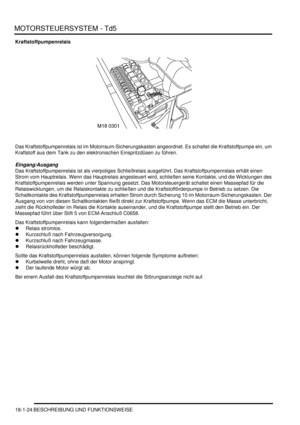 Page 420MOTORSTEUERSYSTEM - Td5
18-1-24 BESCHREIBUNG UND FUNKTIONSWEISE
Kraftstoffpumpenrelais
Das Kraftstoffpumpenrelais ist im Motorraum-Sicherungskasten angeordnet. Es schaltet die Kraftstoffpumpe ein, um 
Kraftstoff aus dem Tank zu den elektronischen Einspritzdüsen zu führen.  
Eingang/Ausgang
Das Kraftstoffpumpenrelais ist als vierpoliges Schließrelais ausgeführt. Das Kraftstoffpumpenrelais erhält einen 
Strom vom Hauptrelais. Wenn das Hauptrelais angesteuert wird, schließen seine Kontakte, und die...