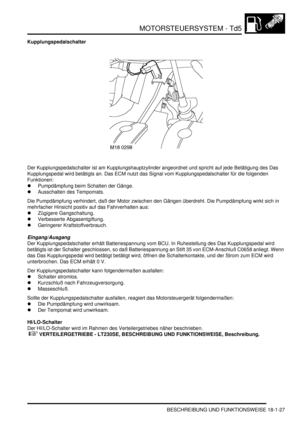 Page 423MOTORSTEUERSYSTEM - Td5
BESCHREIBUNG UND FUNKTIONSWEISE 18-1-27
Kupplungspedalschalter
Der Kupplungspedalschalter ist am Kupplungshauptzylinder angeordnet und spricht auf jede Betätigung des Das 
Kupplungspedal wird betätigts an. Das ECM nutzt das Signal vom Kupplungspedalschalter für die folgenden 
Funktionen:  
Pumpdämpfung beim Schalten der Gänge.  
Ausschalten des Tempomats.  
Die Pumpdämpfung verhindert, daß der Motor zwischen den Gängen überdreht. Die Pumpdämpfung wirkt sich in 
mehrfacher...