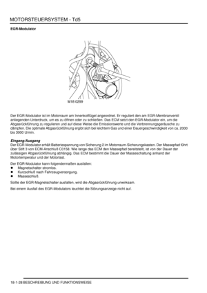 Page 424MOTORSTEUERSYSTEM - Td5
18-1-28 BESCHREIBUNG UND FUNKTIONSWEISE
EGR-Modulator
Der EGR-Modulator ist im Motorraum am Innenkotflügel angeordnet. Er reguliert den am EGR-Membranventil 
anliegenden Unterdruck, um es zu öffnen oder zu schließen. Das ECM setzt den EGR-Modulator ein, um die 
Abgasrückführung zu regulieren und auf diese Weise die Emissionswerte und die Verbrennungsgeräusche zu 
dämpfen. Die optimale Abgasrückführung ergibt sich bei leichtem Gas und einer Dauergeschwindigkeit von ca. 2000 
bis...