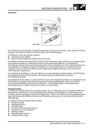 Page 427MOTORSTEUERSYSTEM - Td5
BESCHREIBUNG UND FUNKTIONSWEISE 18-1-31
Glühkerzen
Die 4 Glühkerzen sind einlaßseitig im Motorblock angeordnet, und zwar in den Zylindern 1 bis 4. Zylinder 5 hat keine 
Glühkerze. Die Glühkerzen bilden ein kritisches Element der Motorstartstrategie.  
Die Glühkerzen haben die folgenden Aufgaben:  
Unterstützung beim Kaltstart.  
Reduzierung der Abgase bei niedriger Motorlast/-drehzahl.  
Eine Glühkerze besteht im Prinzip aus einem röhrenförmigen Heizelement, das in den Brennraum...