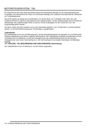 Page 430MOTORSTEUERSYSTEM - Td5
18-1-34 BESCHREIBUNG UND FUNKTIONSWEISE
Ein Hitzeschild an der linken Seite des Motors schützt die benachbarten Bauteile vor der Hitzeausstrahlung des 
Turboladers. Der Hitzeschild ist am Motor mit 2 Schrauben befestigt; eine zusätzliche Schraube hält den Hitzeschild 
am Turboladergehäuse.  
Das ECM reguliert die Menge der vorverdichteten Luft, die der Motor vom Turbolader erhält. Wenn der volle 
Ladedruck erreicht ist, ergeht ein Steuersignal an den Ladedruckregler, und das...