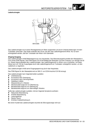 Page 431MOTORSTEUERSYSTEM - Td5
BESCHREIBUNG UND FUNKTIONSWEISE 18-1-35
Ladedruckregler
Das Ladedruckregler ist an einem Montagewinkel am Motor angeordnet und durch Unterdruckleitungen mit dem 
Turbolader verbunden. Das Gerät verändert den Druck, bei dem das Ladeluftregelventil öffnet. Nur so kann 
sichergestellt werden, daß der Turbolader den Motor nicht überlastet.  
Eingang/Ausgang
Das Ladedruckregler erhält Batteriespannung vom Hauptrelais. Das Motorsteuergerät schaltet den Massepfad in 
Form eines...