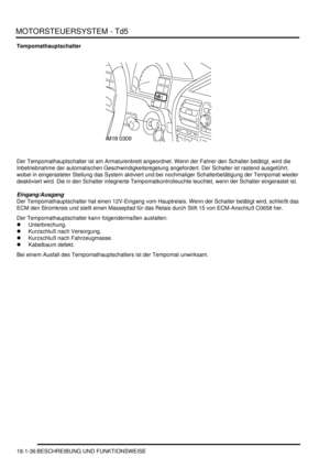 Page 432MOTORSTEUERSYSTEM - Td5
18-1-36 BESCHREIBUNG UND FUNKTIONSWEISE
Tempomathauptschalter
Der Tempomathauptschalter ist am Armaturenbrett angeordnet. Wenn der Fahrer den Schalter betätigt, wird die 
Inbetriebnahme der automatischen Geschwindigkeitsregelung angefordert. Der Schalter ist rastend ausgeführt, 
wobei in eingerasteter Stellung das System aktiviert und bei nochmaliger Schalterbetätigung der Tempomat wieder 
deaktiviert wird. Die in den Schalter integrierte Tempomatkontrolleuchte leuchtet, wenn der...