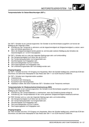 Page 433MOTORSTEUERSYSTEM - Td5
BESCHREIBUNG UND FUNKTIONSWEISE 18-1-37
Tempomatschalter für Setzen/Beschleunigen (SET+)
Der SET+-Schalter ist am Lenkrad angeordnet. Der Schalter ist als Momenttaste ausgeführt und hat bei der 
Betätigung den folgenden Effekt:  
Anforderung, den Tempomat zu aktivieren und die Istgeschwindigkeit als Sollgeschwindigkeit zu setzen, wenn 
dies nicht bereits geschehen ist.  
Wenn die Sollgeschwindigkeit bereits gesetzt ist, wird bei jeder weiteren Betätigung des Schalters die...