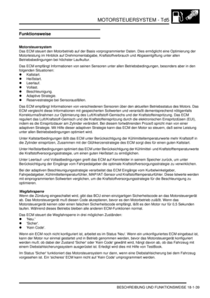 Page 435MOTORSTEUERSYSTEM - Td5
BESCHREIBUNG UND FUNKTIONSWEISE 18-1-39
Funktionsweise
Motorsteuersystem
Das ECM steuert den Motorbetrieb auf der Basis vorprogrammierter Daten. Dies ermöglicht eine Optimierung der 
Motorleistung im Hinblick auf Drehmomentabgabe, Kraftstoffverbrauch und Abgasentgiftung unter allen 
Betriebsbedingungen bei höchster Laufkultur.  
Das ECM empfängt Informationen von seinen Sensoren unter allen Betriebsbedingungen, besonders aber in den 
folgenden Situationen:  
Kaltstart....