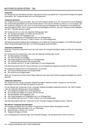 Page 438MOTORSTEUERSYSTEM - Td5
18-1-42 BESCHREIBUNG UND FUNKTIONSWEISE
Tempomat
Der Tempomat ist für alle Märkte einheitlich. Nach seiner Aktivierung reguliert der Tempomat die Fahrgeschwindigkeit 
automatisch. Der Tempomat selbst wird vom ECM gesteuert.  
Tempomat aktivieren
Der Tempomat ist ein passives System, das vom Fahrer aktiviert werden muß. Der Tempomat wird durch Betätigen 
des Tempomathauptschalters am Armaturenbrett aktiviert. Eine LED im Schalter leuchtet auf, um anzuzeigen, daß 
der Tempomat...