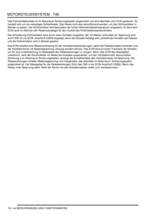 Page 440MOTORSTEUERSYSTEM - Td5
18-1-44 BESCHREIBUNG UND FUNKTIONSWEISE
Das Kühlventilatorrelais ist im Motorraum-Sicherungskasten angeordnet und wird ebenfalls vom ECM gesteuert. Es 
handelt sich um ein vierpoliges Schließrelais. Das Relais muß also stromführend werden, um den Kühlventilator in 
Betrieb zu setzen. Der Kühlventilator wird besonders bei hohen Motorbetriebstemperaturen eingesetzt. Er dient dem 
ECM auch im Rahmen der Reservestrategie für den Ausfall des Kühlmitteltemperaturfühlers.  
Die...