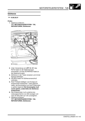 Page 441MOTORSTEUERSYSTEM - Td5
EINSTELLUNGEN 18-1-45
EINSTELLUN GE N
Glühkerze
			
Prüfen
1.Glühkerze entfernen.
 
 MOTORSTEUERSYSTEM - Td5, 
REPARATUREN, Glühkerzen.  
2.Unter Verwendung von LRT-12- 511 das 
ROTE Kabel an den Batteriepluspol 
anschließen und das SCHWARZE Kabel an 
den Batterieminuspol.  
3.Glühkerze in den Tester einsetzen und mit der 
Spange befestigen.  
4.GELBES Kabel mit Glühkerzenanschluß 
verbinden.  
5.Rote Prüftaste betätigen und Anzeige am 
Amperemeter beobachten. Taste...