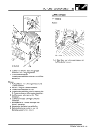 Page 445MOTORSTEUERSYSTEM - Td5
REPARATUREN 18-1-49
6.Luftfilter von 3 Tüllen lösen, Baugruppe 
entfernen und O-Ring wegwerfen.  
7.2 Schrauben entfernen, 
Umgebungsdruckfühler entfernen und O-Ring 
wegwerfen.  
Einbau
1.Auflageflächen von Luftmengenmesser und 
Luftfilter säubern.  
2.Neuen O-Ring an Luftfilter montieren.  
3.Umgebungsdruckfühler säubern.  
4.Umgebungsdruckfühler unter Erneuerung des 
O-Rings montieren und Schrauben festziehen.  
5.Luftfiltergruppe anbringen und in Tüllen 
befestigen....