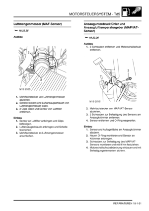 Page 447MOTORSTEUERSYSTEM - Td5
REPARATUREN 18-1-51
Luftmengenmesser (MAF-Sensor)

Ausbau
1.Mehrfachstecker von Luftmengenmesser 
abziehen.  
2.Schelle lockern und Luftansaugschlauch von 
Luftmengenmesser lösen.  
3.2 Clips lösen und Sensor von Luftfilter 
entfernen.  
Einbau
1.Sensor an Luftfilter anbringen und Clips 
befestigen.  
2.Luftansaugschlauch anbringen und Schelle 
festziehen.  
3.Mehrfachstecker an Luftmengenmesser 
anschließen.  
Ansaugunterdruckfühler und 
Ansauglufttemperaturgeber...